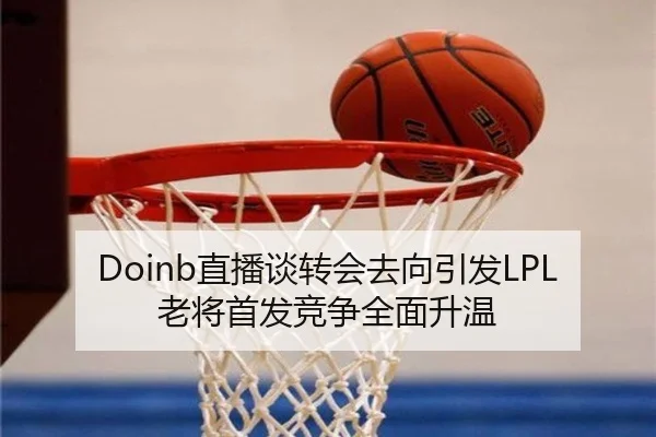 Doinb直播谈转会去向引发LPL老将首发竞争全面升温